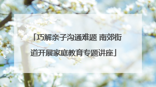 巧解亲子沟通难题 南郊街道开展家庭教育专题讲座