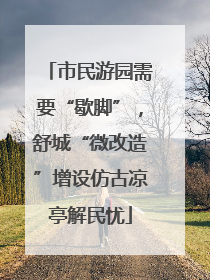市民游园需要“歇脚”，舒城“微改造”增设仿古凉亭解民忧