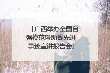 广西举办全国自强模范暨助残先进事迹宣讲报告会