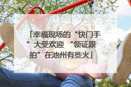 幸福现场的“快门手”大受欢迎 “领证跟拍”在池州有些火