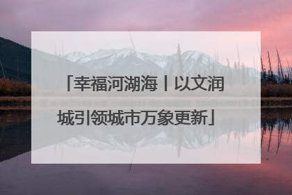 幸福河湖海丨以文润城引领城市万象更新