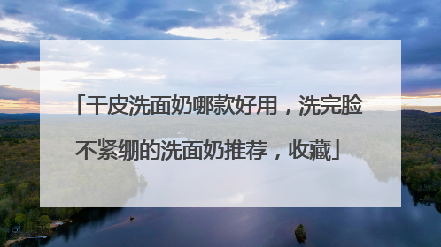 干皮洗面奶哪款好用，洗完脸不紧绷的洗面奶推荐，收藏