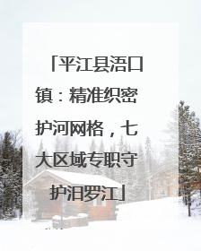 平江县浯口镇：精准织密护河网格，七大区域专职守护汨罗江