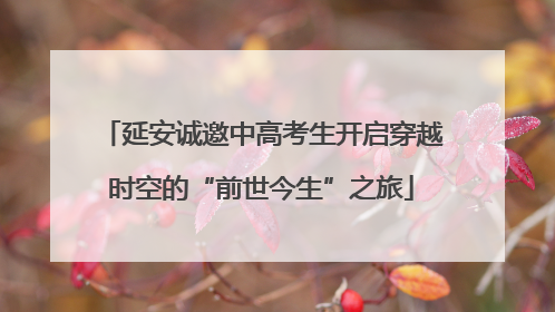 延安诚邀中高考生开启穿越时空的“前世今生”之旅