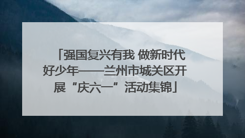 强国复兴有我 做新时代好少年——兰州市城关区开展“庆六一”活动集锦