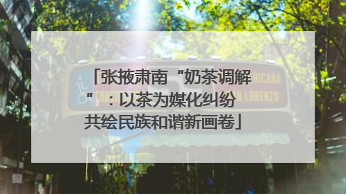 张掖肃南“奶茶调解”：以茶为媒化纠纷 共绘民族和谐新画卷