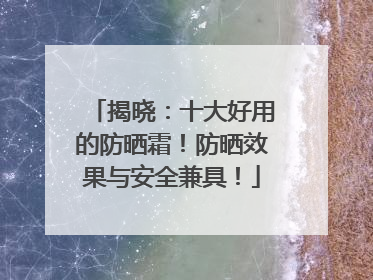 揭晓：十大好用的防晒霜！防晒效果与安全兼具！