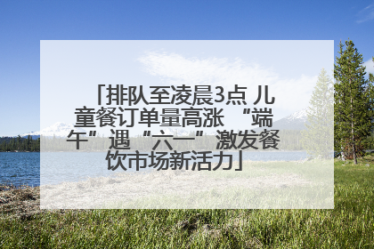 排队至凌晨3点 儿童餐订单量高涨 “端午”遇“六一”激发餐饮市场新活力