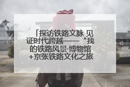 探访铁路文脉 见证时代跨越——“我的铁路风景·博物馆+京张铁路文化之旅”活动在京启动