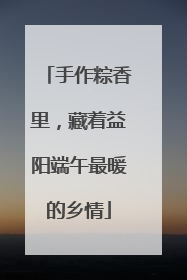 手作粽香里，藏着益阳端午最暖的乡情