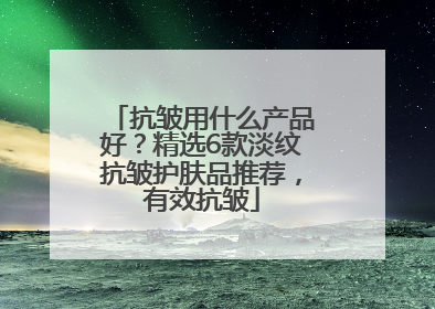 抗皱用什么产品好？精选6款淡纹抗皱护肤品推荐，有效抗皱