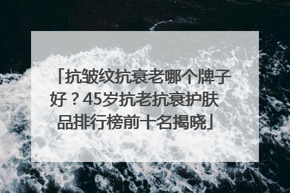 抗皱纹抗衰老哪个牌子好？45岁抗老抗衰护肤品排行榜前十名揭晓