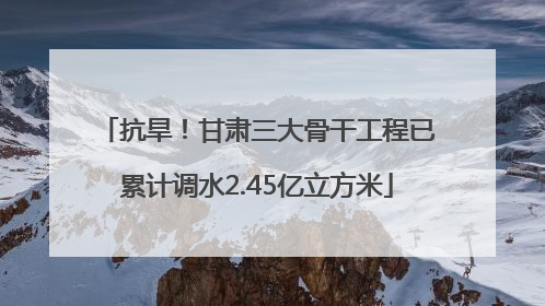 抗旱！甘肃三大骨干工程已累计调水2.45亿立方米