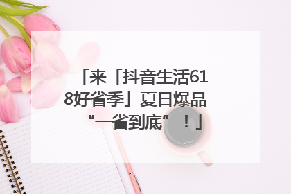 来「抖音生活618好省季」夏日爆品“一省到底”！