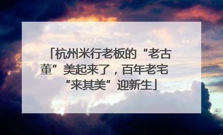 杭州米行老板的“老古董”美起来了，百年老宅“来其美”迎新生
