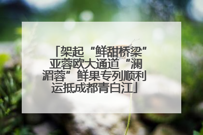 架起“鲜甜桥梁” 亚蓉欧大通道“澜湄蓉”鲜果专列顺利运抵成都青白江