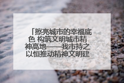 擦亮城市的幸福底色 构筑文明城市精神高地——我市持之以恒推动精神文明建设工作走深走实