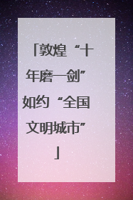 敦煌“十年磨一剑”如约“全国文明城市”