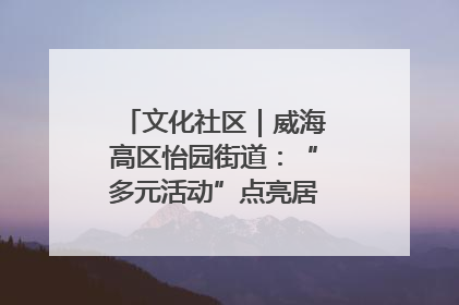 文化社区｜威海高区怡园街道：“多元活动”点亮居民“多彩生活”