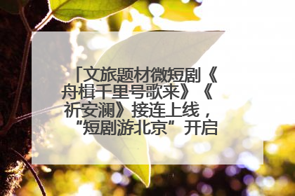 文旅题材微短剧《舟楫千里号歌来》《祈安澜》接连上线，“短剧游北京”开启大运河文化之旅