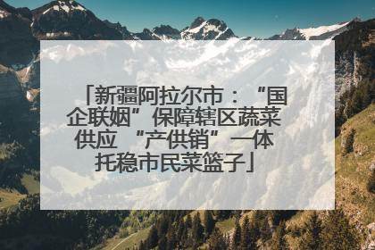 新疆阿拉尔市：“国企联姻”保障辖区蔬菜供应 “产供销”一体托稳市民菜篮子