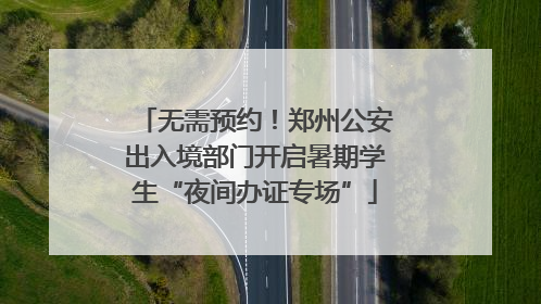 无需预约！郑州公安出入境部门开启暑期学生“夜间办证专场”