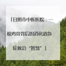 日照市中医医院：一根鸡骨背后的消化道急症救治“智慧”