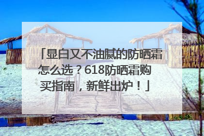 显白又不油腻的防晒霜怎么选？618防晒霜购买指南，新鲜出炉！