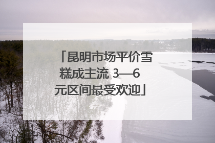 昆明市场平价雪糕成主流 3—6元区间最受欢迎