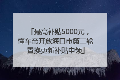 最高补贴5000元，懂车帝开放海口市第二轮置换更新补贴申领