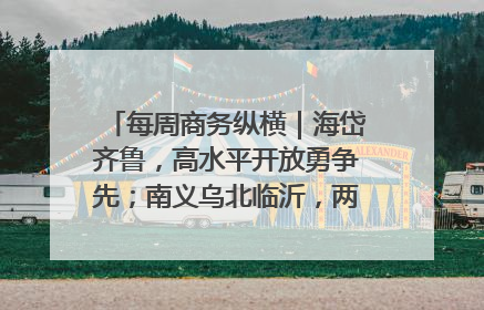 每周商务纵横｜海岱齐鲁，高水平开放勇争先；南义乌北临沂，两扇窗里观外贸