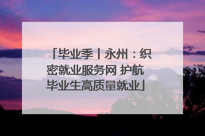 毕业季丨永州：织密就业服务网 护航毕业生高质量就业