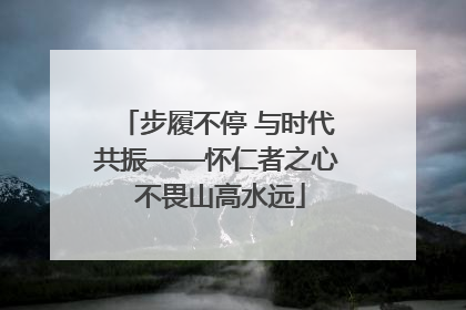 步履不停 与时代共振——怀仁者之心 不畏山高水远
