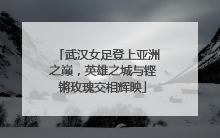 武汉女足登上亚洲之巅，英雄之城与铿锵玫瑰交相辉映