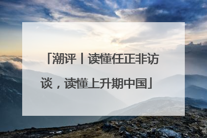潮评丨读懂任正非访谈，读懂上升期中国