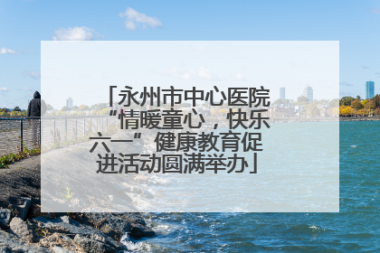 永州市中心医院“情暖童心，快乐六一”健康教育促进活动圆满举办