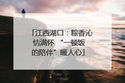 江西湖口：粽香沁 情满怀 “一顿饭的陪伴”暖人心