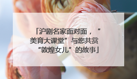 沪剧名家面对面，“美育大课堂”与您共赏“敦煌女儿”的故事