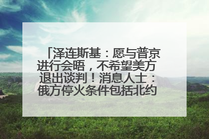 泽连斯基：愿与普京进行会晤，不希望美方退出谈判！消息人士：俄方停火条件包括北约“书面”保证不东扩