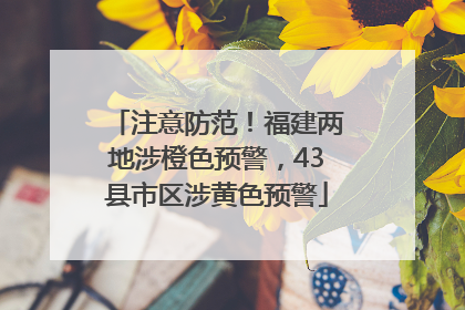 注意防范！福建两地涉橙色预警，43县市区涉黄色预警