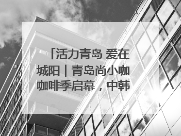 活力青岛 爱在城阳｜青岛尚小咖咖啡季启幕，中韩消费新场景点燃夏日热情