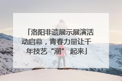 洛阳非遗展示展演活动启幕，青春力量让千年技艺“潮” 起来