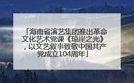 海南省演艺集团推出革命文化艺术党课《琼崖之光》，以文艺叙事致敬中国共产党成立104周年
