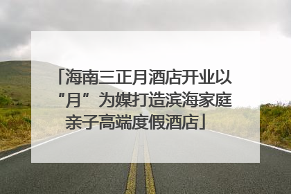海南三正月酒店开业以“月”为媒打造滨海家庭亲子高端度假酒店