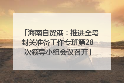 海南自贸港：推进全岛封关准备工作专班第28次领导小组会议召开