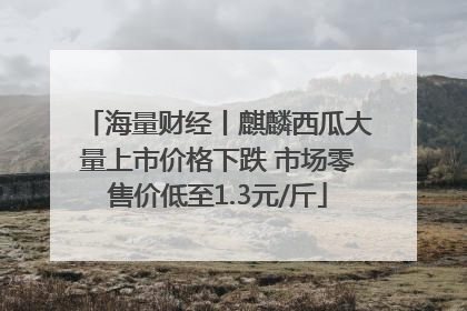 海量财经丨麒麟西瓜大量上市价格下跌 市场零售价低至1.3元/斤