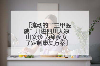 流动的“三甲医院”开进四川大凉山义诊 为瘫痪女子定制康复方案