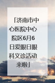 济南市中心医院中心院区6月6日爱眼日眼科义诊活动来啦