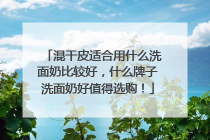 混干皮适合用什么洗面奶比较好，什么牌子洗面奶好值得选购！