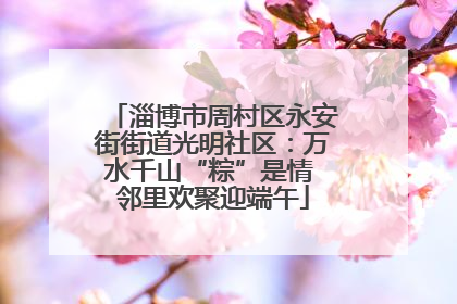 淄博市周村区永安街街道光明社区：万水千山“粽”是情 邻里欢聚迎端午